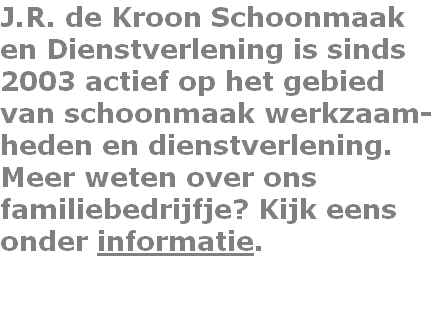 J.R. de Kroon Schoonmaak
en Dienstverlening is sinds
2003 actief op het gebied 
van schoonmaak werkzaam-
heden en dienstverlening.
Meer weten over ons 
familiebedrijfje? Kijk eens
onder informatie.

